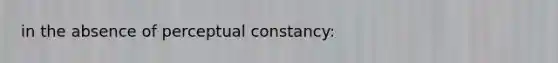 in the absence of perceptual constancy: