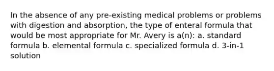 In the absence of any pre-existing medical problems or problems with digestion and absorption, the type of enteral formula that would be most appropriate for Mr. Avery is a(n): a. standard formula b. elemental formula c. specialized formula d. 3-in-1 solution