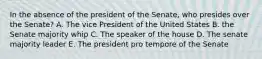 In the absence of the president of the Senate, who presides over the Senate? A. The vice President of the United States B. the Senate majority whip C. The speaker of the house D. The senate majority leader E. The president pro tempore of the Senate