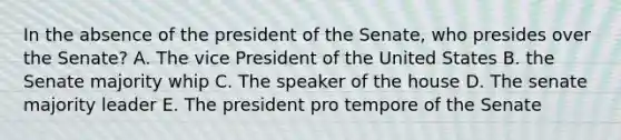 In the absence of the president of the Senate, who presides over the Senate? A. The vice President of the United States B. the Senate majority whip C. The speaker of the house D. The senate majority leader E. The president pro tempore of the Senate