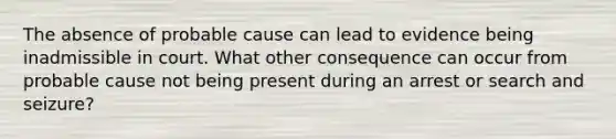 The absence of probable cause can lead to evidence being inadmissible in court. What other consequence can occur from probable cause not being present during an arrest or search and seizure?