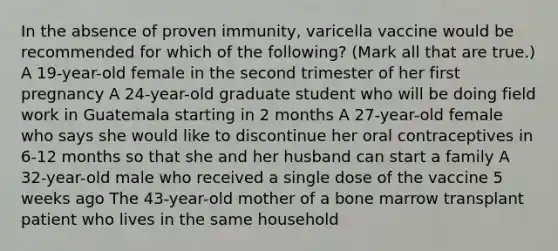 In the absence of proven immunity, varicella vaccine would be recommended for which of the following? (Mark all that are true.) A 19-year-old female in the second trimester of her first pregnancy A 24-year-old graduate student who will be doing field work in Guatemala starting in 2 months A 27-year-old female who says she would like to discontinue her oral contraceptives in 6-12 months so that she and her husband can start a family A 32-year-old male who received a single dose of the vaccine 5 weeks ago The 43-year-old mother of a bone marrow transplant patient who lives in the same household