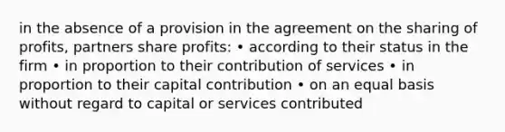 in the absence of a provision in the agreement on the sharing of profits, partners share profits: • according to their status in the firm • in proportion to their contribution of services • in proportion to their capital contribution • on an equal basis without regard to capital or services contributed