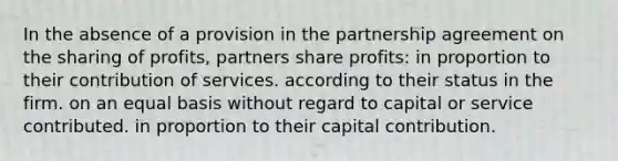 In the absence of a provision in the partnership agreement on the sharing of profits, partners share profits: in proportion to their contribution of services. according to their status in the firm. on an equal basis without regard to capital or service contributed. in proportion to their capital contribution.