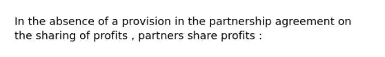 In the absence of a provision in the partnership agreement on the sharing of profits , partners share profits :