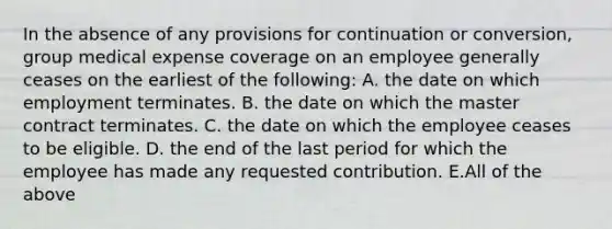 In the absence of any provisions for continuation or conversion, group medical expense coverage on an employee generally ceases on the earliest of the following: A. the date on which employment terminates. B. the date on which the master contract terminates. C. the date on which the employee ceases to be eligible. D. the end of the last period for which the employee has made any requested contribution. E.All of the above