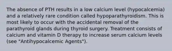 The absence of PTH results in a low calcium level (hypocalcemia) and a relatively rare condition called hypoparathyroidism. This is most likely to occur with the accidental removal of the parathyroid glands during thyroid surgery. Treatment consists of calcium and vitamin D therapy to increase serum calcium levels (see "Antihypocalcemic Agents").