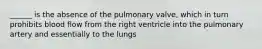 ______ is the absence of the pulmonary valve, which in turn prohibits blood flow from the right ventricle into the pulmonary artery and essentially to the lungs