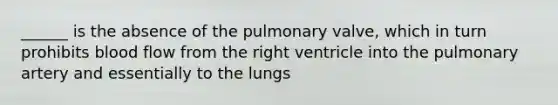 ______ is the absence of the pulmonary valve, which in turn prohibits blood flow from the right ventricle into the pulmonary artery and essentially to the lungs