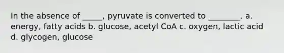 In the absence of _____, pyruvate is converted to ________. a. energy, fatty acids b. glucose, acetyl CoA c. oxygen, lactic acid d. glycogen, glucose