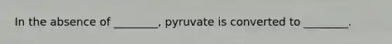 In the absence of ________, pyruvate is converted to ________.