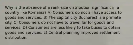 Why is the absence of a rank-size distribution significant in a country like Romania? A) Consumers do not all have access to goods and services. B) The capital city Bucharest is a primate city. C) Consumers do not have to travel far for goods and services. D) Consumers are less likely to take buses to obtain goods and services. E) Central planning improved settlement distribution.