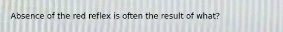 Absence of the red reflex is often the result of what?