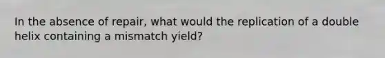 In the absence of repair, what would the replication of a double helix containing a mismatch yield?