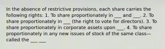 In the absence of restrictive provisions, each share carries the following rights: 1. To share proportionately in ___ and ___. 2. To share proportionately in ___ (the right to vote for directors). 3. To share proportionately in corporate assets upon ___. 4. To share proportionately in any new issues of stock of the same class—called the ___ ___