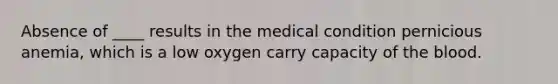 Absence of ____ results in the medical condition pernicious anemia, which is a low oxygen carry capacity of <a href='https://www.questionai.com/knowledge/k7oXMfj7lk-the-blood' class='anchor-knowledge'>the blood</a>.