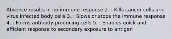 Absence results in no immune response 2. : Kills cancer cells and virus infected body cells 3. : Slows or stops the immune response 4. : Forms antibody producing cells 5. : Enables quick and efficient response to secondary exposure to antigen