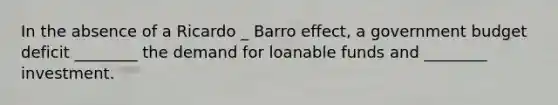 In the absence of a Ricardo _ Barro ​effect, a government budget deficit​ ________ the demand for loanable funds and​ ________ investment.