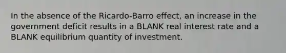 In the absence of the Ricardo-Barro effect, an increase in the government deficit results in a BLANK real interest rate and a BLANK equilibrium quantity of investment.