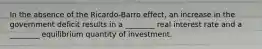 In the absence of the Ricardo-Barro effect, an increase in the government deficit results in a ________ real interest rate and a ________ equilibrium quantity of investment.