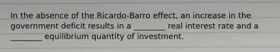 In the absence of the Ricardo-Barro effect, an increase in the government deficit results in a ________ real interest rate and a ________ equilibrium quantity of investment.