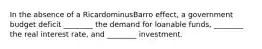 In the absence of a RicardominusBarro ​effect, a government budget deficit​ ________ the demand for loanable​ funds, ________ the real interest​ rate, and​ ________ investment.