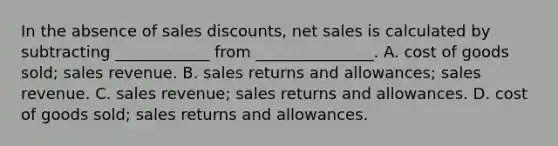 In the absence of sales discounts, net sales is calculated by subtracting ____________ from _______________. A. cost of goods sold; sales revenue. B. sales returns and allowances; sales revenue. C. sales revenue; sales returns and allowances. D. cost of goods sold; sales returns and allowances.