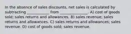 In the absence of sales discounts, net sales is calculated by subtracting ____________ from _______________. A) cost of goods sold; sales returns and allowances. B) sales revenue; sales returns and allowances. C) sales returns and allowances; sales revenue. D) cost of goods sold; sales revenue.