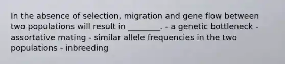 In the absence of selection, migration and gene flow between two populations will result in ________. - a genetic bottleneck - assortative mating - similar allele frequencies in the two populations - inbreeding