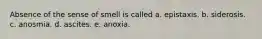 Absence of the sense of smell is called a. epistaxis. b. siderosis. c. anosmia. d. ascites. e. anoxia.