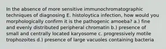 In the absence of more sensitive immunochromatographic techniques of diagnosing E. histoloytica infection, how would you morphologically confirm it is the pathogenic amoeba? a.) fine and evenly distributed peripheral chromatin b.) presence of small and centrally located karyosome c. progressively motile trophozoites d.) presence of large vacuoles containing bacteria