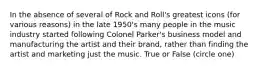 In the absence of several of Rock and Roll's greatest icons (for various reasons) in the late 1950's many people in the music industry started following Colonel Parker's business model and manufacturing the artist and their brand, rather than finding the artist and marketing just the music. True or False (circle one)