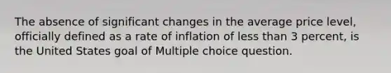 The absence of significant changes in the average price level, officially defined as a rate of inflation of <a href='https://www.questionai.com/knowledge/k7BtlYpAMX-less-than' class='anchor-knowledge'>less than</a> 3 percent, is the United States goal of Multiple choice question.