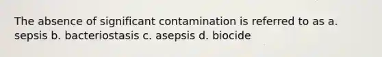 The absence of significant contamination is referred to as a. sepsis b. bacteriostasis c. asepsis d. biocide