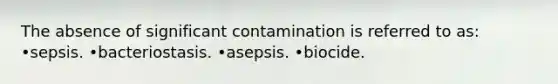 The absence of significant contamination is referred to as: •sepsis. •bacteriostasis. •asepsis. •biocide.