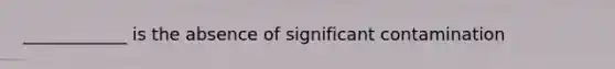 ____________ is the absence of significant contamination