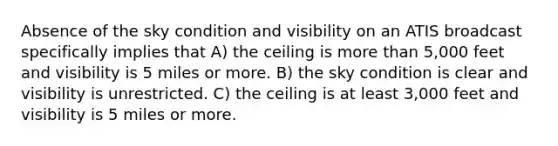 Absence of the sky condition and visibility on an ATIS broadcast specifically implies that A) the ceiling is <a href='https://www.questionai.com/knowledge/keWHlEPx42-more-than' class='anchor-knowledge'>more than</a> 5,000 feet and visibility is 5 miles or more. B) the sky condition is clear and visibility is unrestricted. C) the ceiling is at least 3,000 feet and visibility is 5 miles or more.