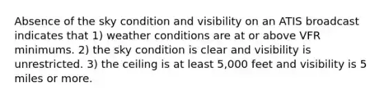 Absence of the sky condition and visibility on an ATIS broadcast indicates that 1) weather conditions are at or above VFR minimums. 2) the sky condition is clear and visibility is unrestricted. 3) the ceiling is at least 5,000 feet and visibility is 5 miles or more.