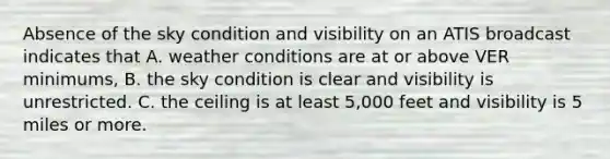 Absence of the sky condition and visibility on an ATIS broadcast indicates that A. weather conditions are at or above VER minimums, B. the sky condition is clear and visibility is unrestricted. C. the ceiling is at least 5,000 feet and visibility is 5 miles or more.