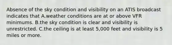 Absence of the sky condition and visibility on an ATIS broadcast indicates that A.weather conditions are at or above VFR minimums. B.the sky condition is clear and visibility is unrestricted. C.the ceiling is at least 5,000 feet and visibility is 5 miles or more.