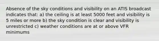 Absence of the sky conditions and visibility on an ATIS broadcast indicates that: a) the ceiling is at least 5000 feet and visibility is 5 miles or more b) the sky condition is clear and visibility is unrestricted c) weather conditions are at or above VFR minimums