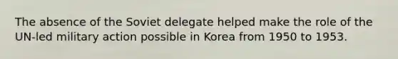 The absence of the Soviet delegate helped make the role of the UN-led military action possible in Korea from 1950 to 1953.