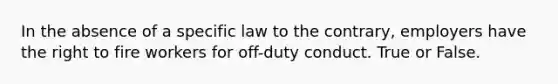 In the absence of a specific law to the contrary, employers have the right to fire workers for off-duty conduct. True or False.