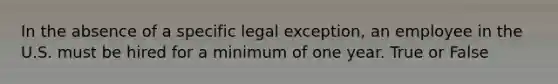 In the absence of a specific legal exception, an employee in the U.S. must be hired for a minimum of one year. True or False