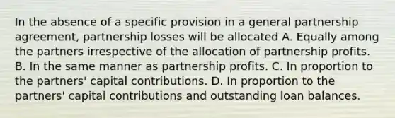 In the absence of a specific provision in a general partnership agreement, partnership losses will be allocated A. Equally among the partners irrespective of the allocation of partnership profits. B. In the same manner as partnership profits. C. In proportion to the partners' capital contributions. D. In proportion to the partners' capital contributions and outstanding loan balances.