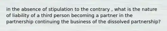 in the absence of stipulation to the contrary , what is the nature of liability of a third person becoming a partner in the partnership continuing the business of the dissolved partnership?