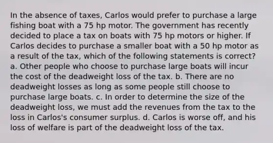 In the absence of taxes, Carlos would prefer to purchase a large fishing boat with a 75 hp motor. The government has recently decided to place a tax on boats with 75 hp motors or higher. If Carlos decides to purchase a smaller boat with a 50 hp motor as a result of the tax, which of the following statements is correct? a. Other people who choose to purchase large boats will incur the cost of the deadweight loss of the tax. b. There are no deadweight losses as long as some people still choose to purchase large boats. c. In order to determine the size of the deadweight loss, we must add the revenues from the tax to the loss in Carlos's <a href='https://www.questionai.com/knowledge/k77rlOEdsf-consumer-surplus' class='anchor-knowledge'>consumer surplus</a>. d. Carlos is worse off, and his loss of welfare is part of the deadweight loss of the tax.