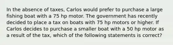 In the absence of taxes, Carlos would prefer to purchase a large fishing boat with a 75 hp motor. The government has recently decided to place a tax on boats with 75 hp motors or higher. If Carlos decides to purchase a smaller boat with a 50 hp motor as a result of the tax, which of the following statements is correct?