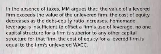 In the absence of taxes, MM argues that: the value of a levered firm exceeds the value of the unlevered firm. the cost of equity decreases as the debt-equity ratio increases. homemade leverage is insufficient to offset a firm's use of leverage. no one capital structure for a firm is superior to any other capital structure for that firm. the cost of equity for a levered firm is equal to the firm's unlevered WACC.