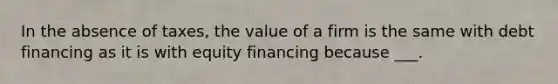 In the absence of taxes, the value of a firm is the same with debt financing as it is with equity financing because ___.